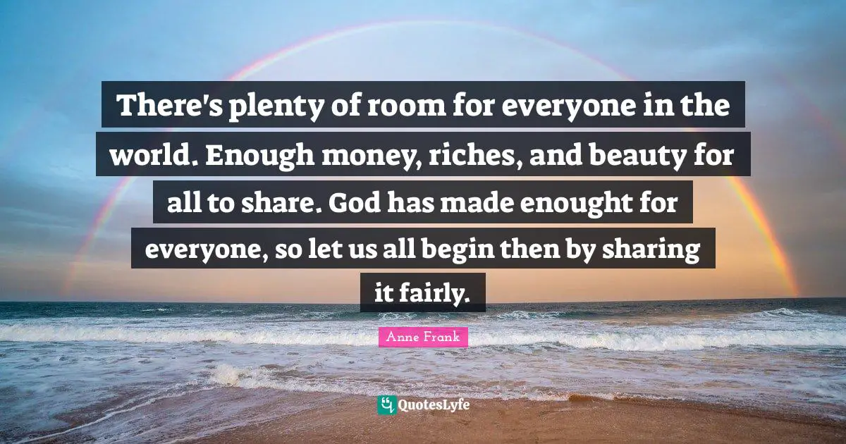 There's plenty of room for everyone in the world. Enough money, riches, and beauty for all to share. God has made enought for everyone, so let us all begin then by sharing it fairly.