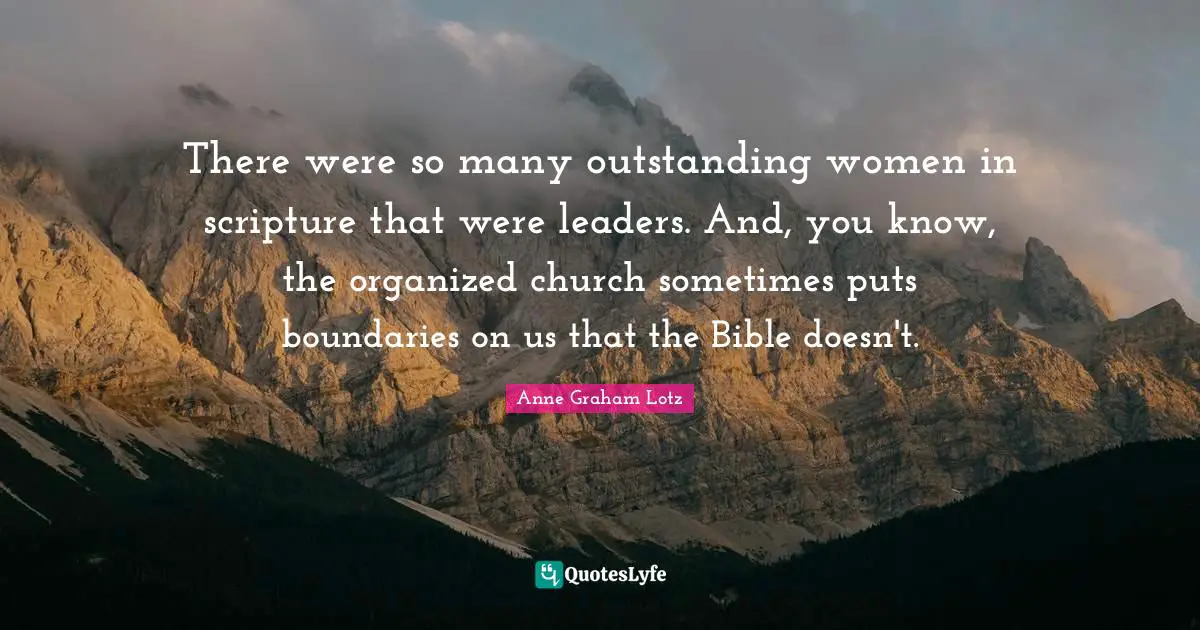 Anne Graham Lotz Quotes: "There were so many outstanding women in scripture that were leaders. And, you know, the organized church sometimes puts boundaries on us that the Bible doesn't."