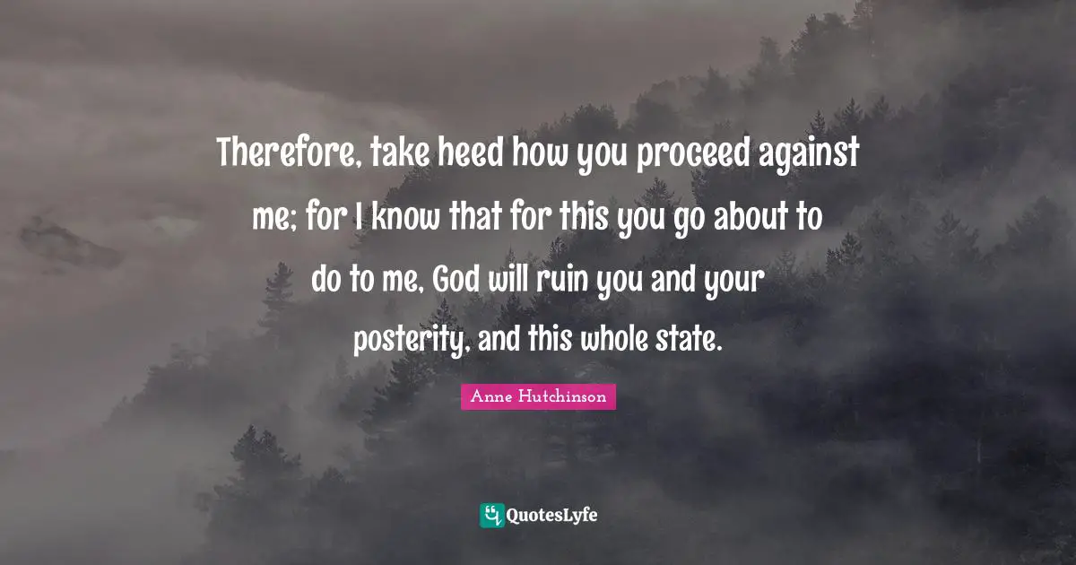 Therefore, take heed how you proceed against me; for I know that for this you go about to do to me, God will ruin you and your posterity, and this whole state.