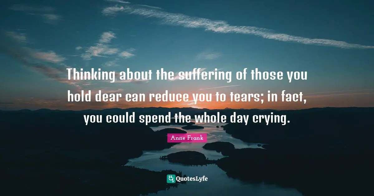 Thinking about the suffering of those you hold dear can reduce you to tears; in fact, you could spend the whole day crying.