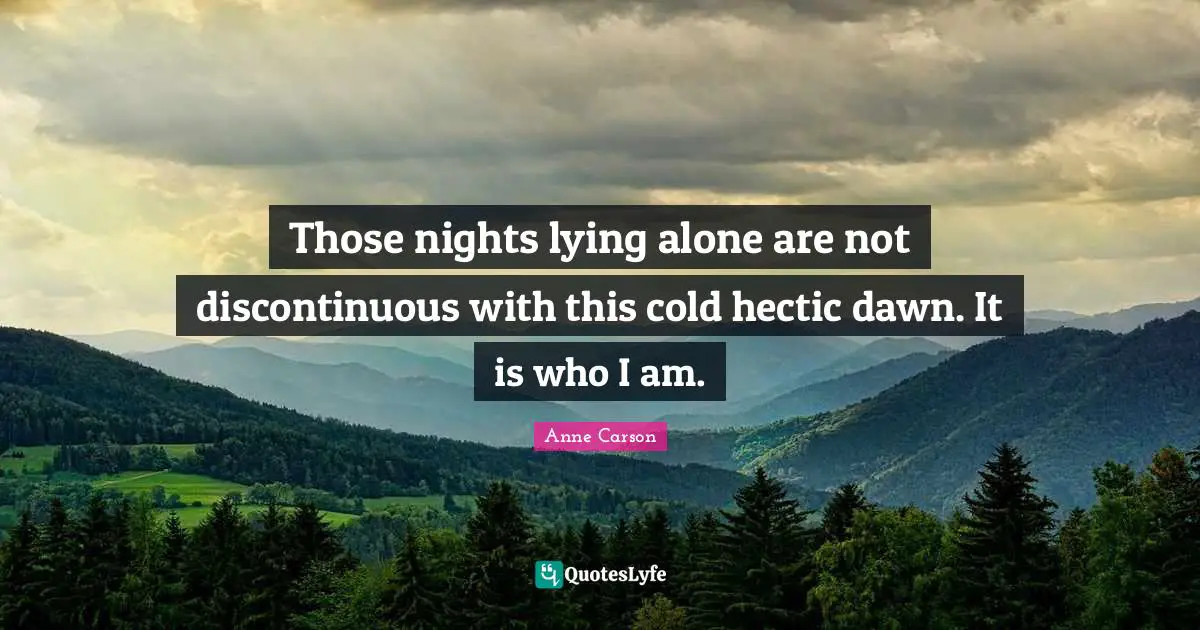 Anne Carson Quotes: "Those nights lying alone are not discontinuous with this cold hectic dawn. It is who I am."