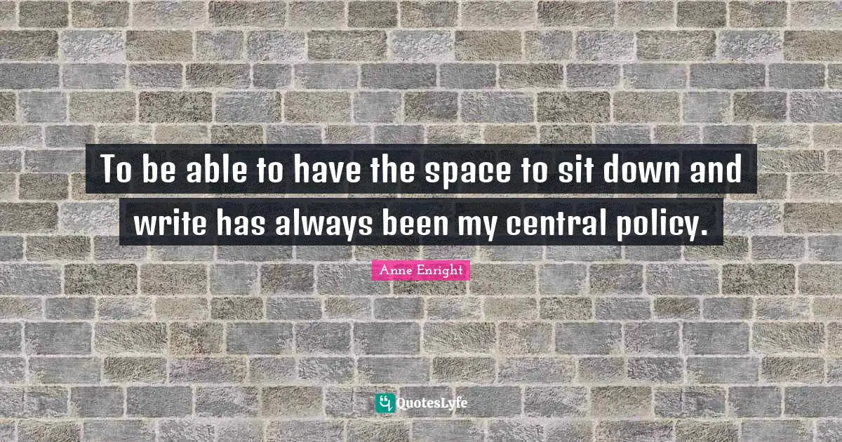 To be able to have the space to sit down and write has always been my central policy.