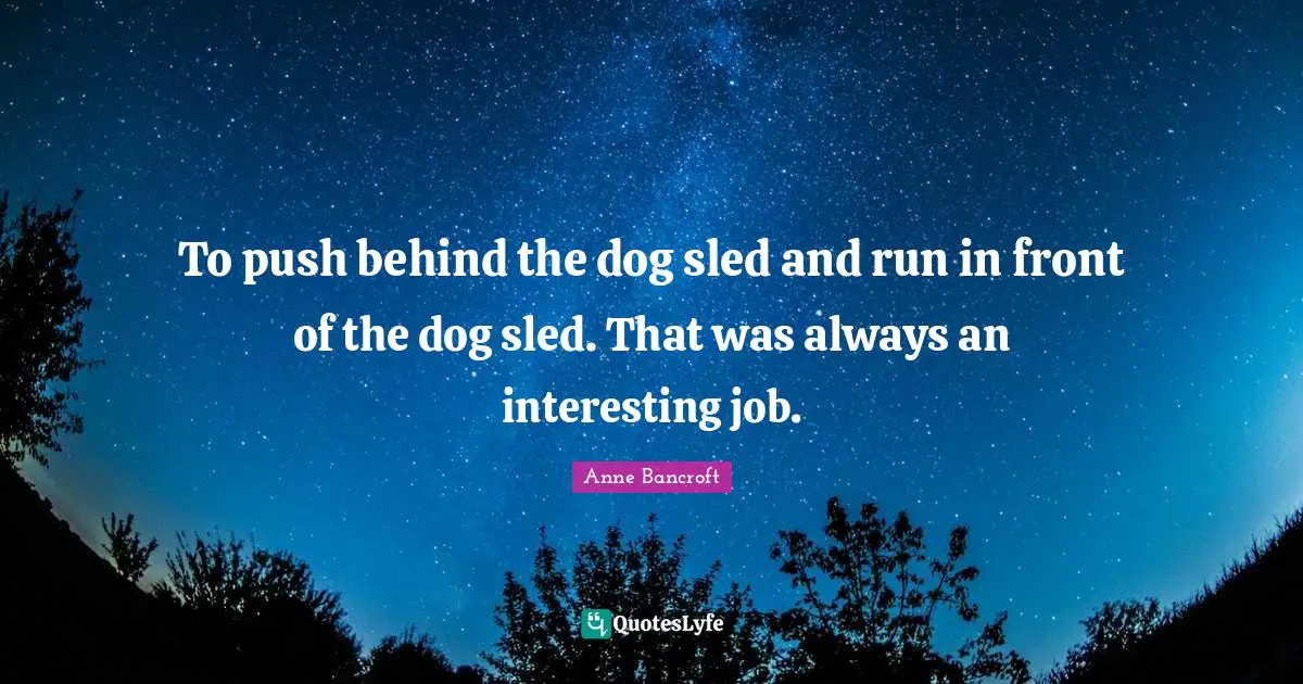 To push behind the dog sled and run in front of the dog sled. That was always an interesting job.