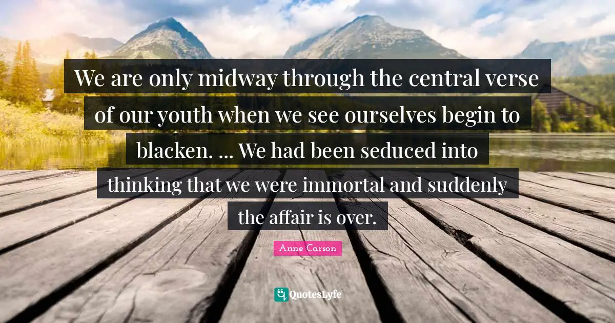 We are only midway through the central verse of our youth when we see ourselves begin to blacken. ... We had been seduced into thinking that we were immortal and suddenly the affair is over.