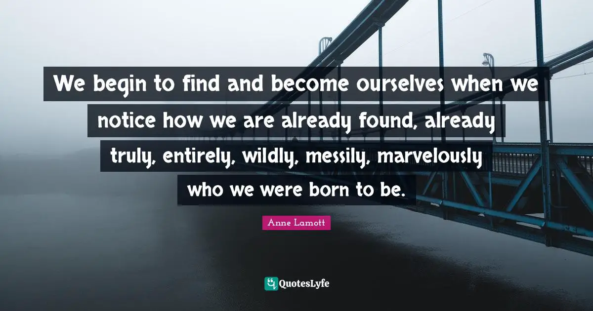 Anne Lamott Quotes: "We begin to find and become ourselves when we notice how we are already found, already truly, entirely, wildly, messily, marvelously who we were born to be."