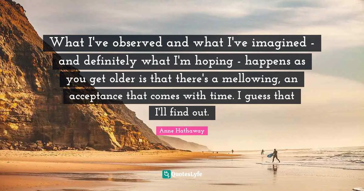 What I've observed and what I've imagined - and definitely what I'm hoping - happens as you get older is that there's a mellowing, an acceptance that comes with time. I guess that I'll find out.