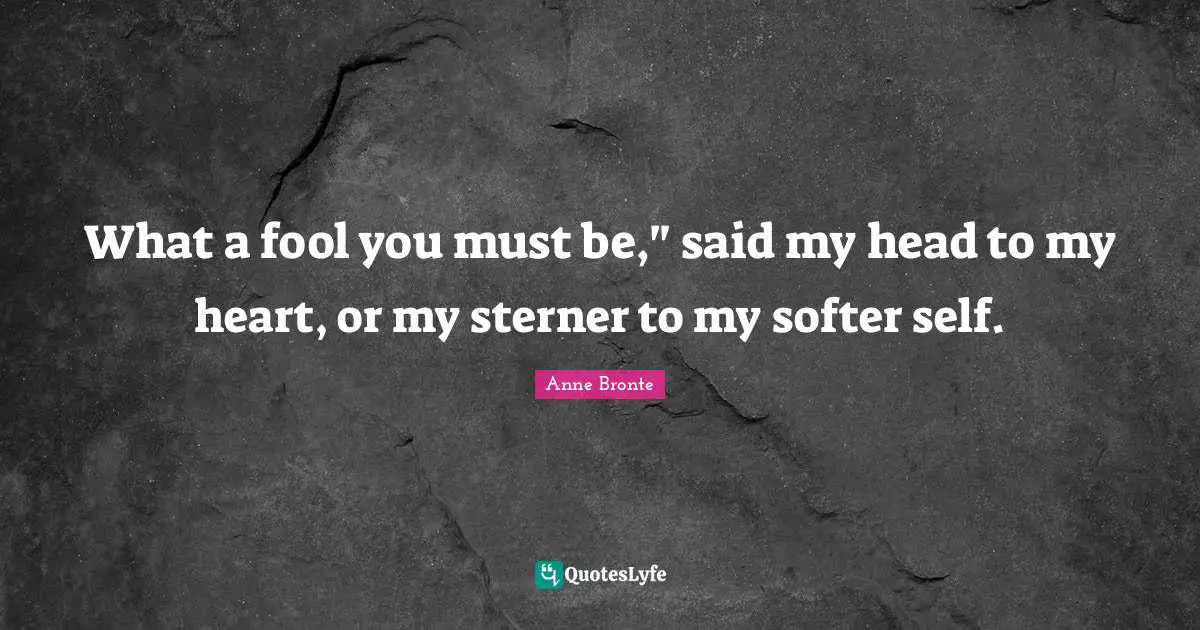 Anne Bronte Quotes: "What a fool you must be," said my head to my heart, or my sterner to my softer self."