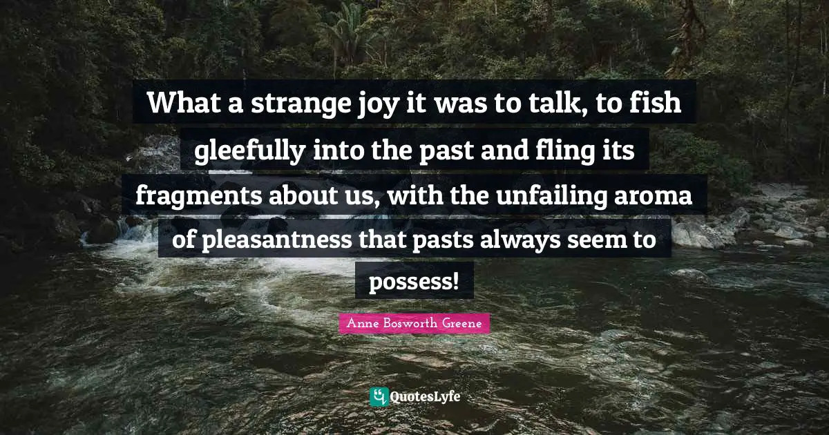 What a strange joy it was to talk, to fish gleefully into the past and fling its fragments about us, with the unfailing aroma of pleasantness that pasts always seem to possess!