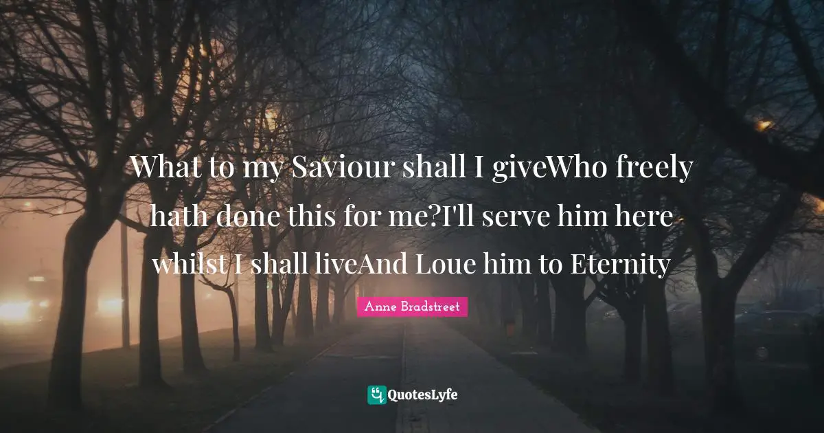 Anne Bradstreet Quotes: "What to my Saviour shall I giveWho freely hath done this for me?I'll serve him here whilst I shall liveAnd Loue him to Eternity"