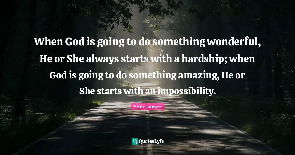 When God is going to do something wonderful, He or She always starts with a hardship; when God is going to do something amazing, He or She starts with an impossibility.