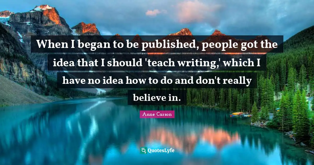 When I began to be published, people got the idea that I should 'teach writing,' which I have no idea how to do and don't really believe in.