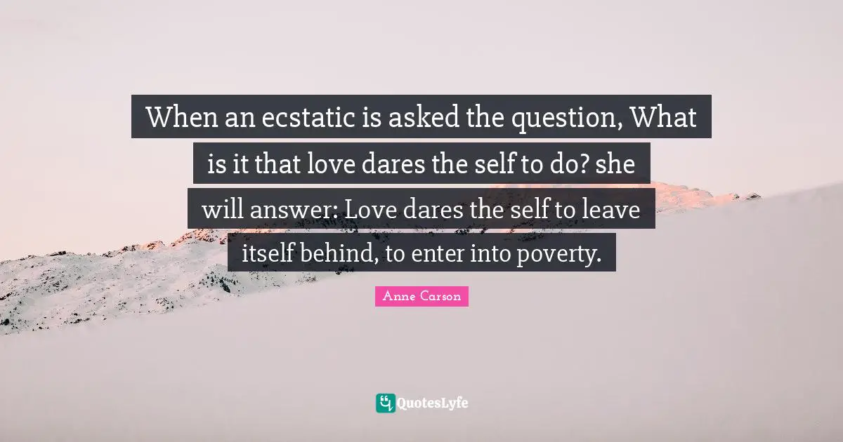 Ecstatic Quotes: "When an ecstatic is asked the question, What is it that love dares the self to do? she will answer: Love dares the self to leave itself behind, to enter into poverty."