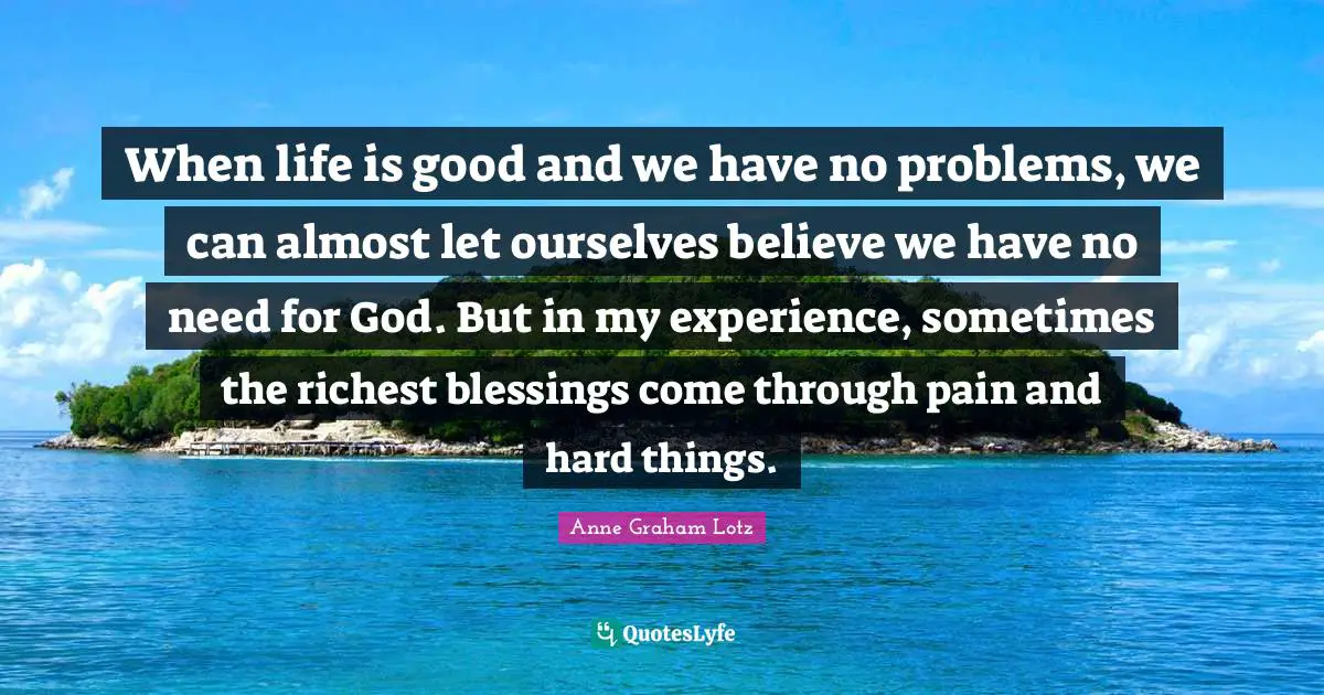 Anne Graham Lotz Quotes: "When life is good and we have no problems, we can almost let ourselves believe we have no need for God. But in my experience, sometimes the richest blessings come through pain and hard things."