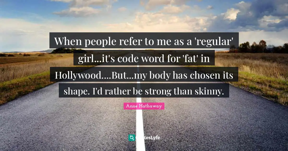 When people refer to me as a 'regular' girl...it's code word for 'fat' in Hollywood....But...my body has chosen its shape. I'd rather be strong than skinny.