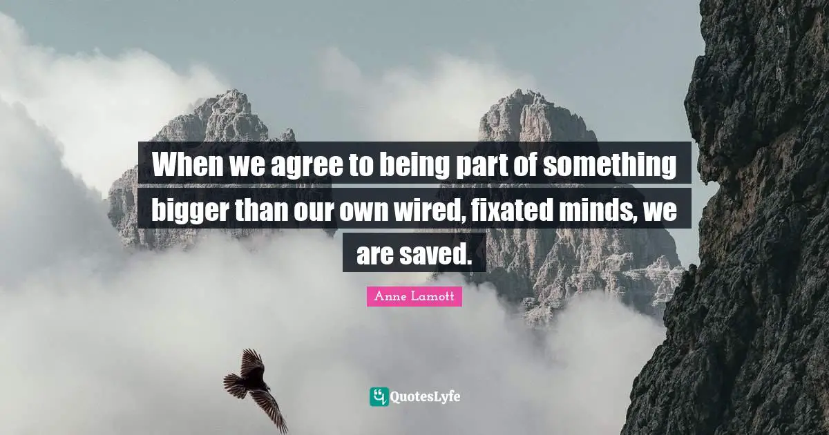 When we agree to being part of something bigger than our own wired, fixated minds, we are saved.