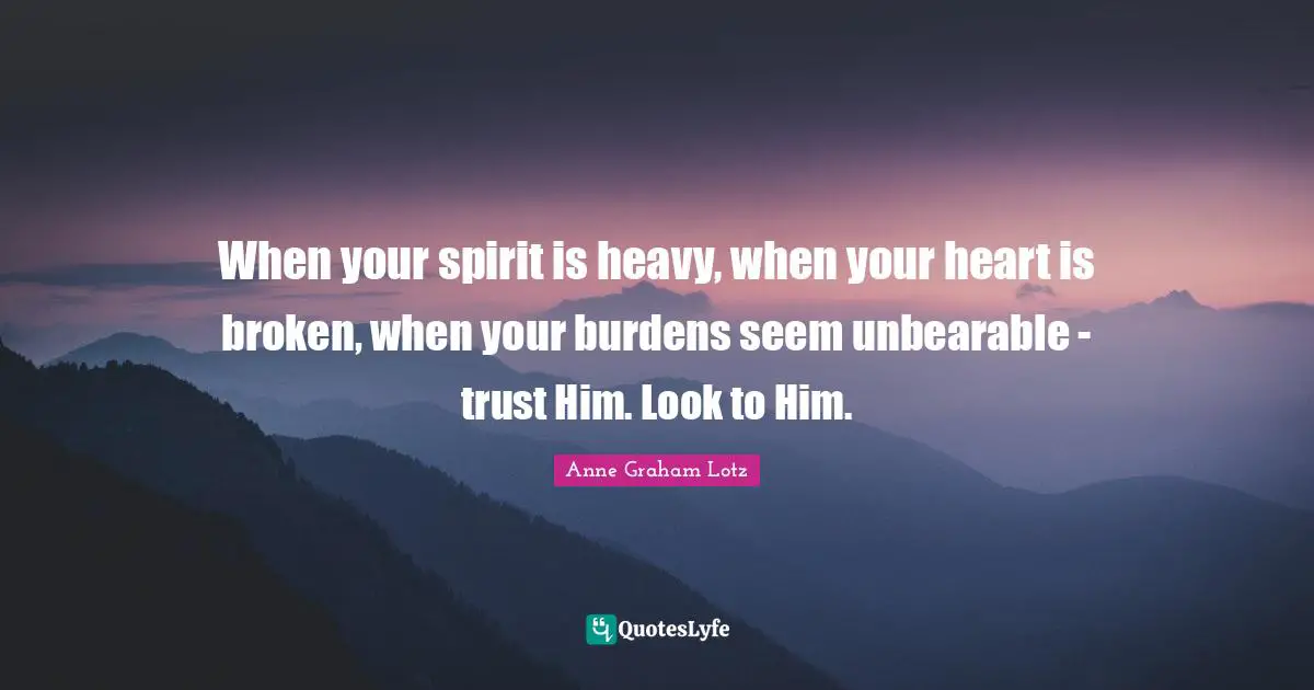 When your spirit is heavy, when your heart is broken, when your burdens seem unbearable - trust Him. Look to Him.