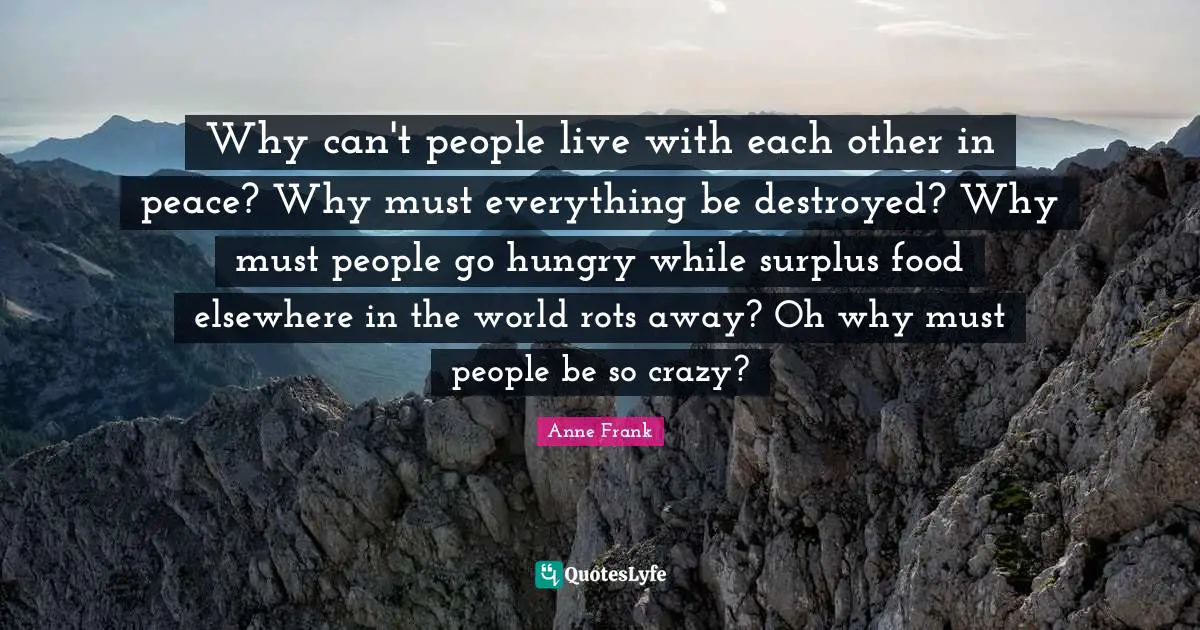 Surplus Quotes: "Why can't people live with each other in peace? Why must everything be destroyed? Why must people go hungry while surplus food elsewhere in the world rots away? Oh why must people be so crazy?"