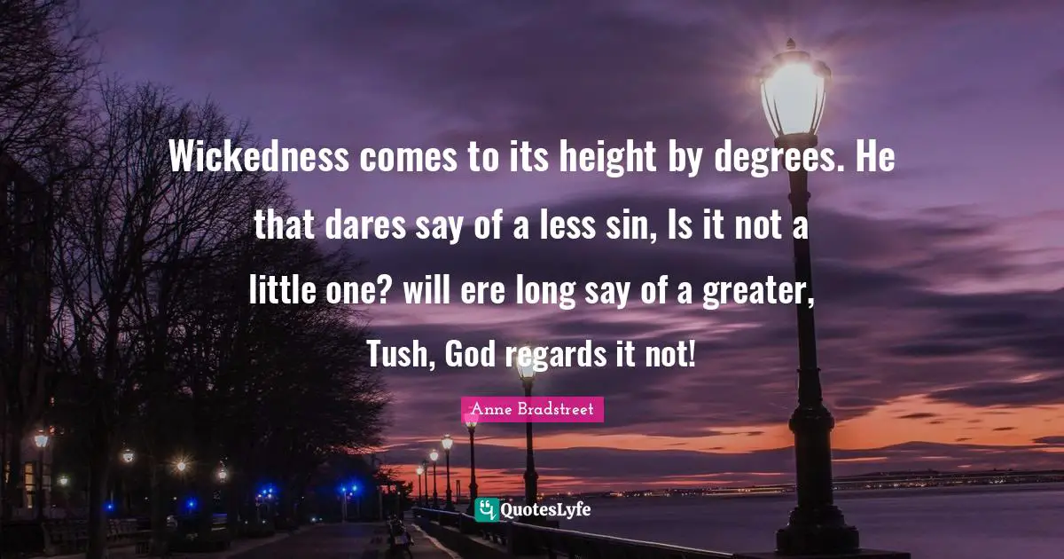 Anne Bradstreet Quotes: "Wickedness comes to its height by degrees. He that dares say of a less sin, Is it not a little one? will ere long say of a greater, Tush, God regards it not!"