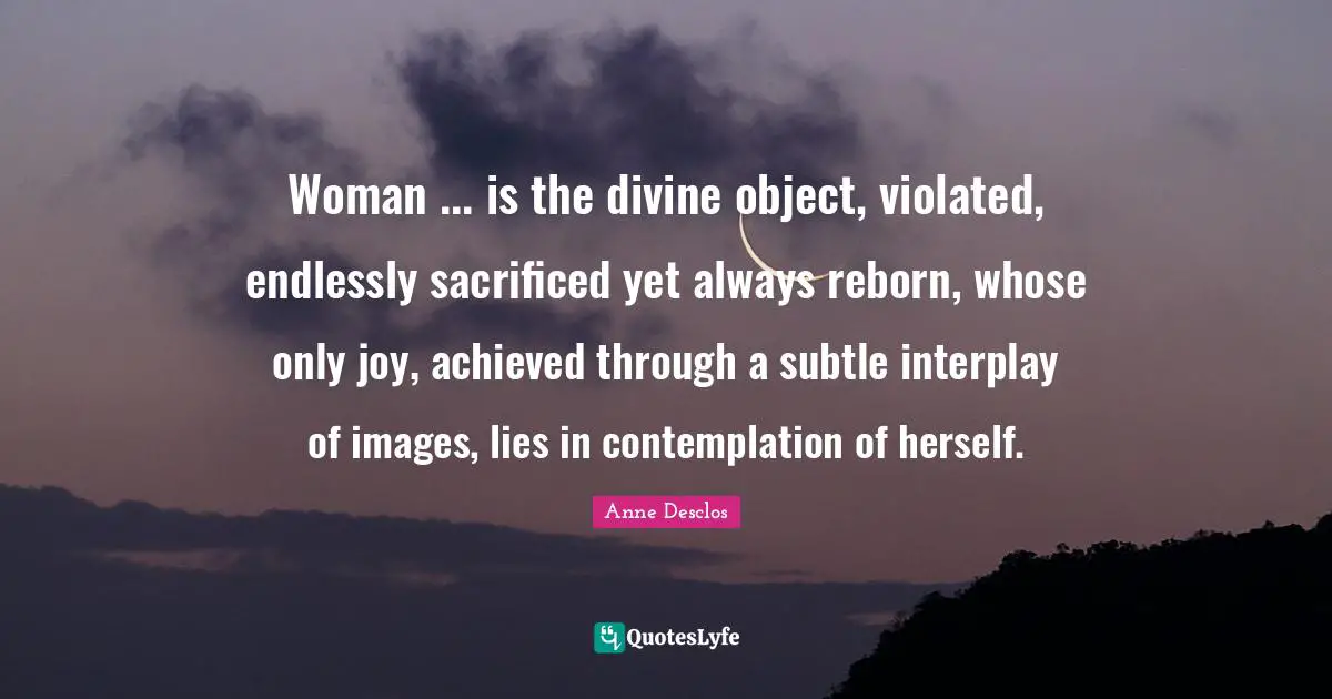 Woman ... is the divine object, violated, endlessly sacrificed yet always reborn, whose only joy, achieved through a subtle interplay of images, lies in contemplation of herself.