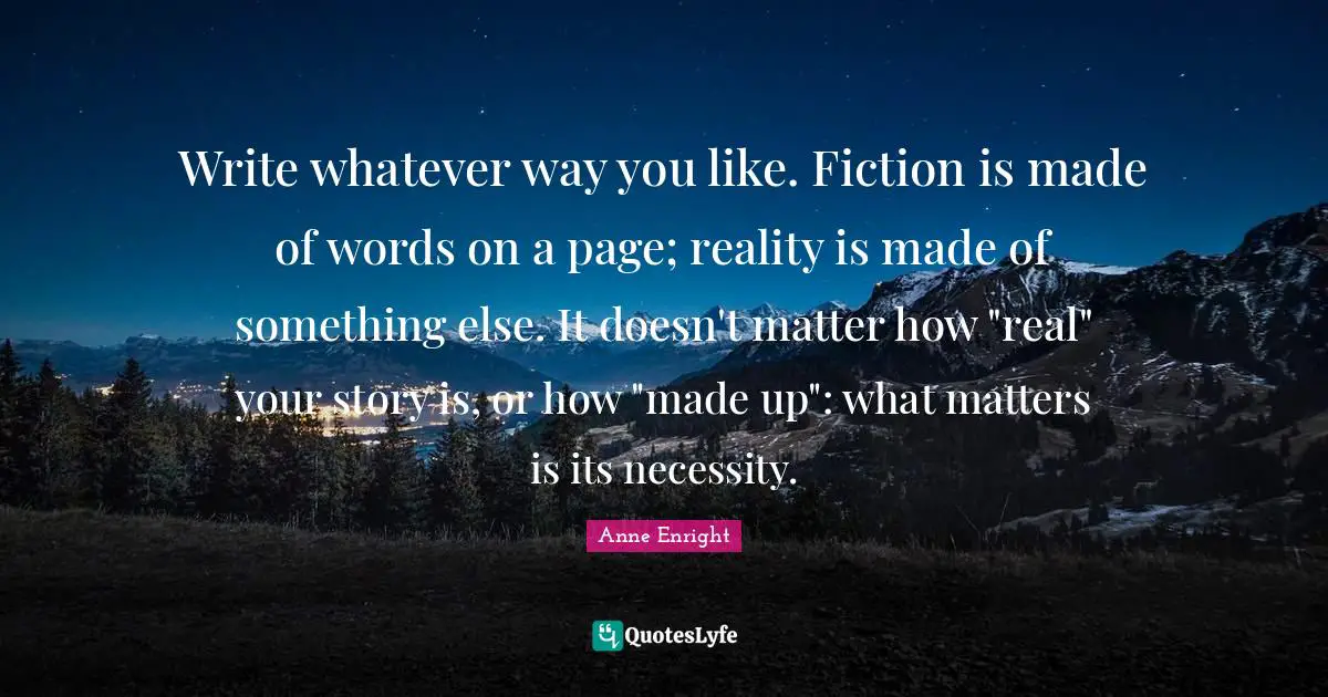 Anne Enright Quotes: "Write whatever way you like. Fiction is made of words on a page; reality is made of something else. It doesn't matter how "real" your story is, or how "made up": what matters is its necessity."