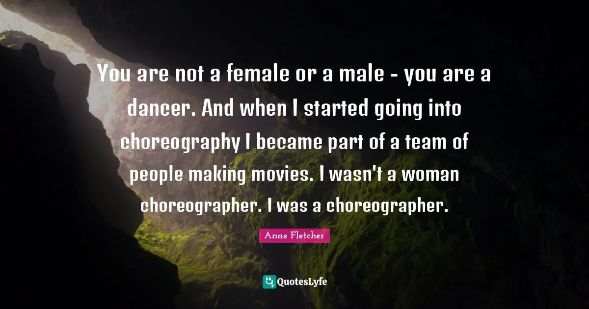 You are not a female or a male - you are a dancer. And when I started going into choreography I became part of a team of people making movies. I wasn't a woman choreographer. I was a choreographer.