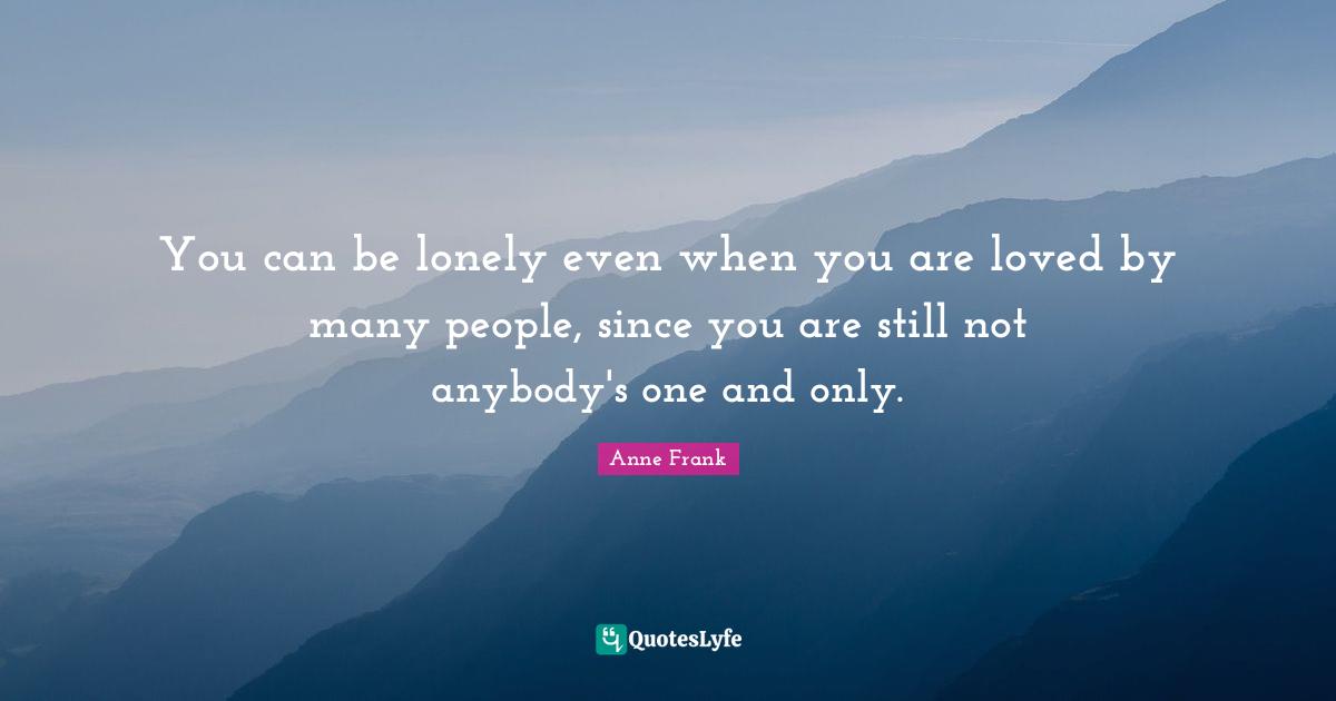 You can be lonely even when you are loved by many people, since you are still not anybody's one and only.
