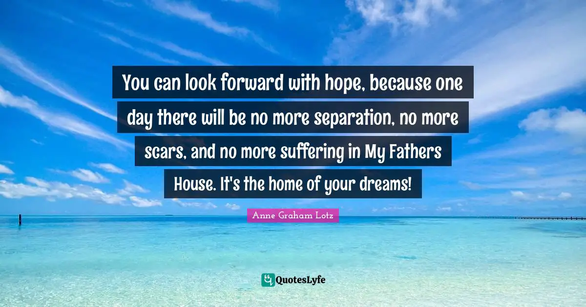 Anne Graham Lotz Quotes: "You can look forward with hope, because one day there will be no more separation, no more scars, and no more suffering in My Fathers House. It's the home of your dreams!"