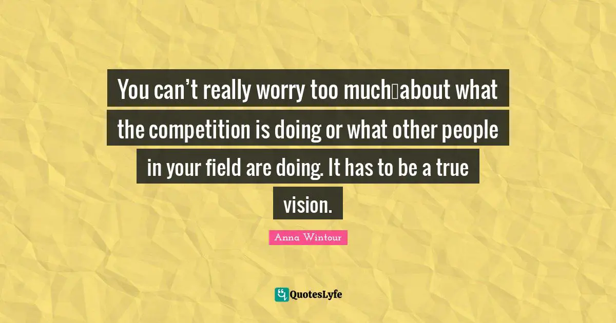 Anna Wintour Quotes: "You can’t really worry too much…about what the competition is doing or what other people in your field are doing. It has to be a true vision."