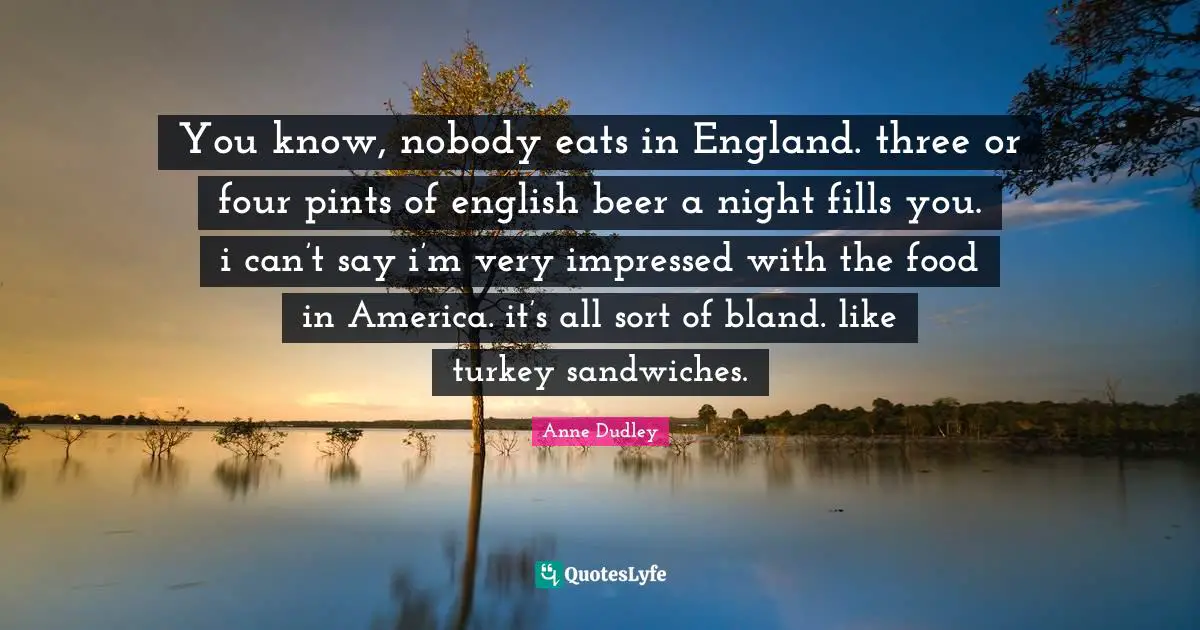 You know, nobody eats in England. three or four pints of english beer a night fills you. i can’t say i’m very impressed with the food in America. it’s all sort of bland. like turkey sandwiches.