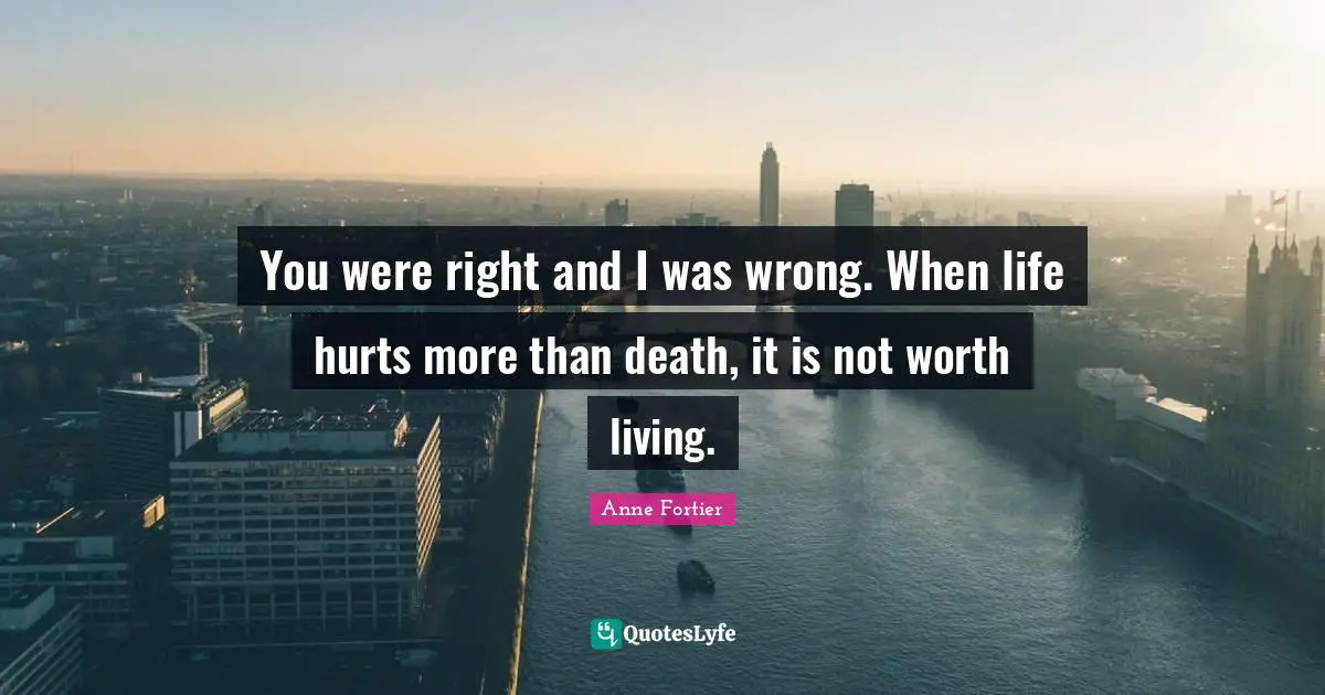 You were right and I was wrong. When life hurts more than death, it is not worth living.