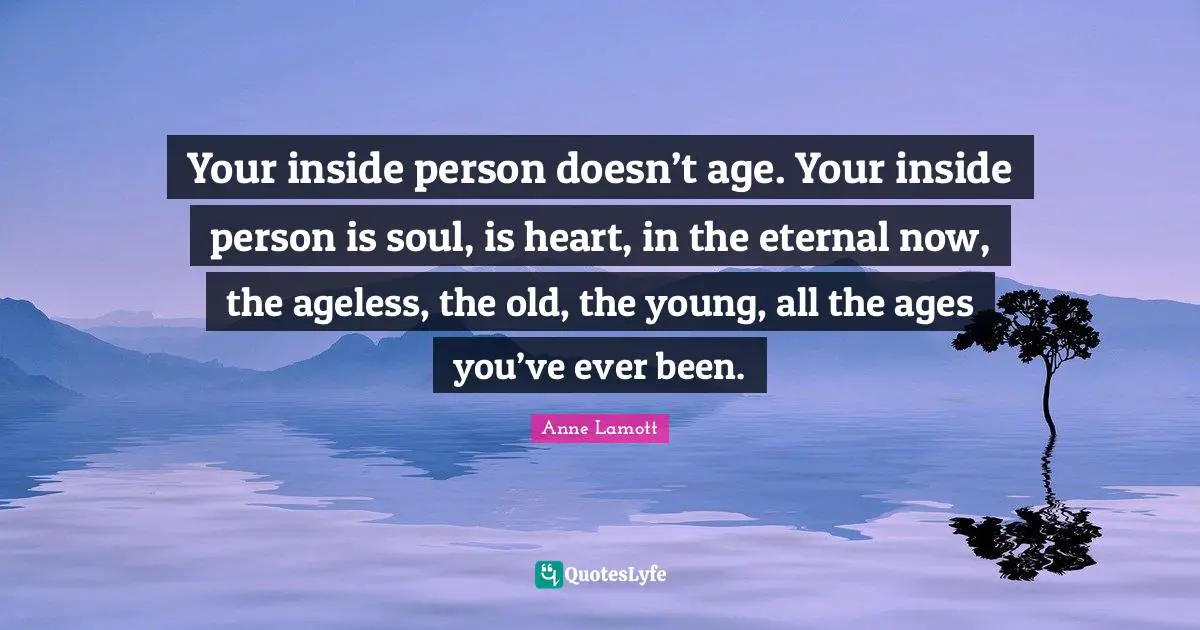 Your inside person doesn’t age. Your inside person is soul, is heart, in the eternal now, the ageless, the old, the young, all the ages you’ve ever been.