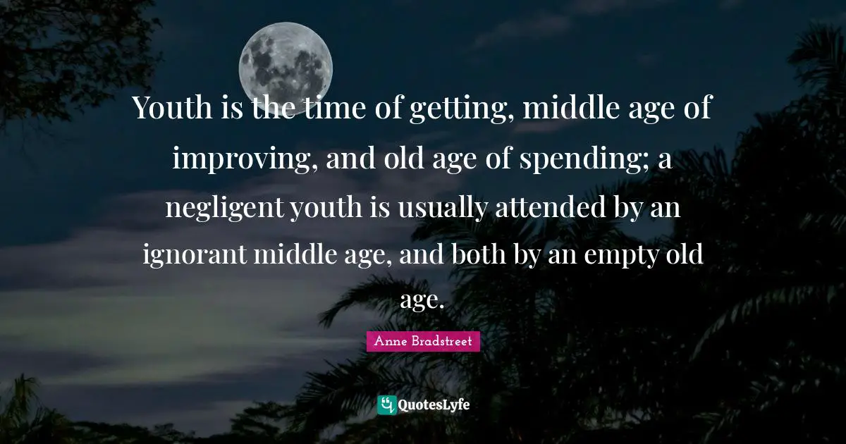 Anne Bradstreet Quotes: "Youth is the time of getting, middle age of improving, and old age of spending; a negligent youth is usually attended by an ignorant middle age, and both by an empty old age."