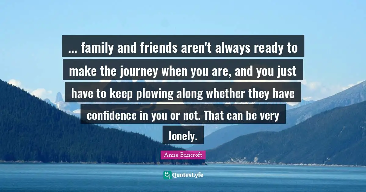 ... family and friends aren't always ready to make the journey when you are, and you just have to keep plowing along whether they have confidence in you or not. That can be very lonely.