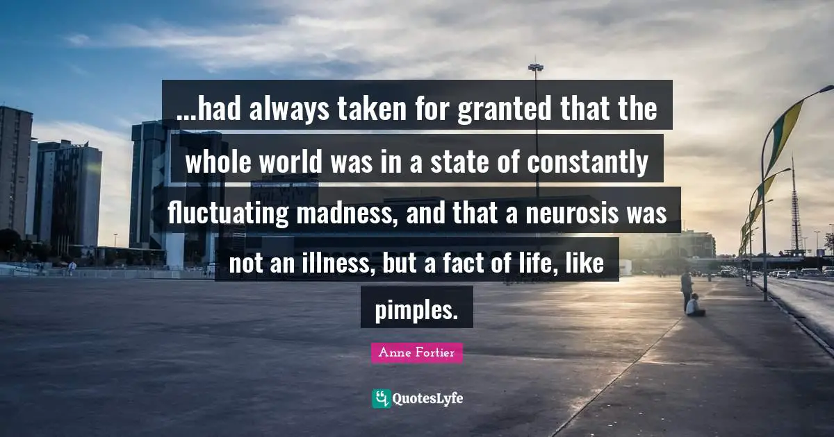 ...had always taken for granted that the whole world was in a state of constantly fluctuating madness, and that a neurosis was not an illness, but a fact of life, like pimples.