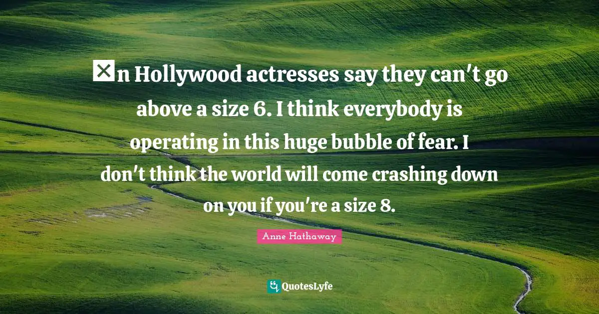Шn Hollywood actresses say they can't go above a size 6. I think everybody is operating in this huge bubble of fear. I don't think the world will come crashing down on you if you're a size 8.
