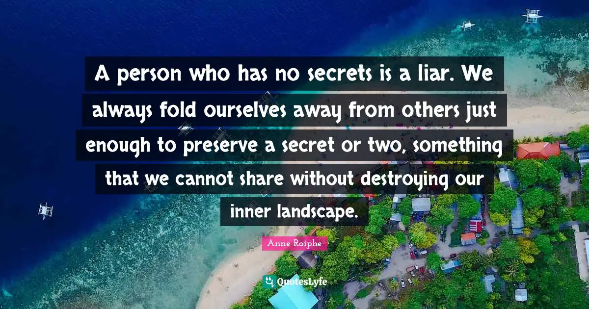 A person who has no secrets is a liar. We always fold ourselves away from others just enough to preserve a secret or two, something that we cannot share without destroying our inner landscape.
