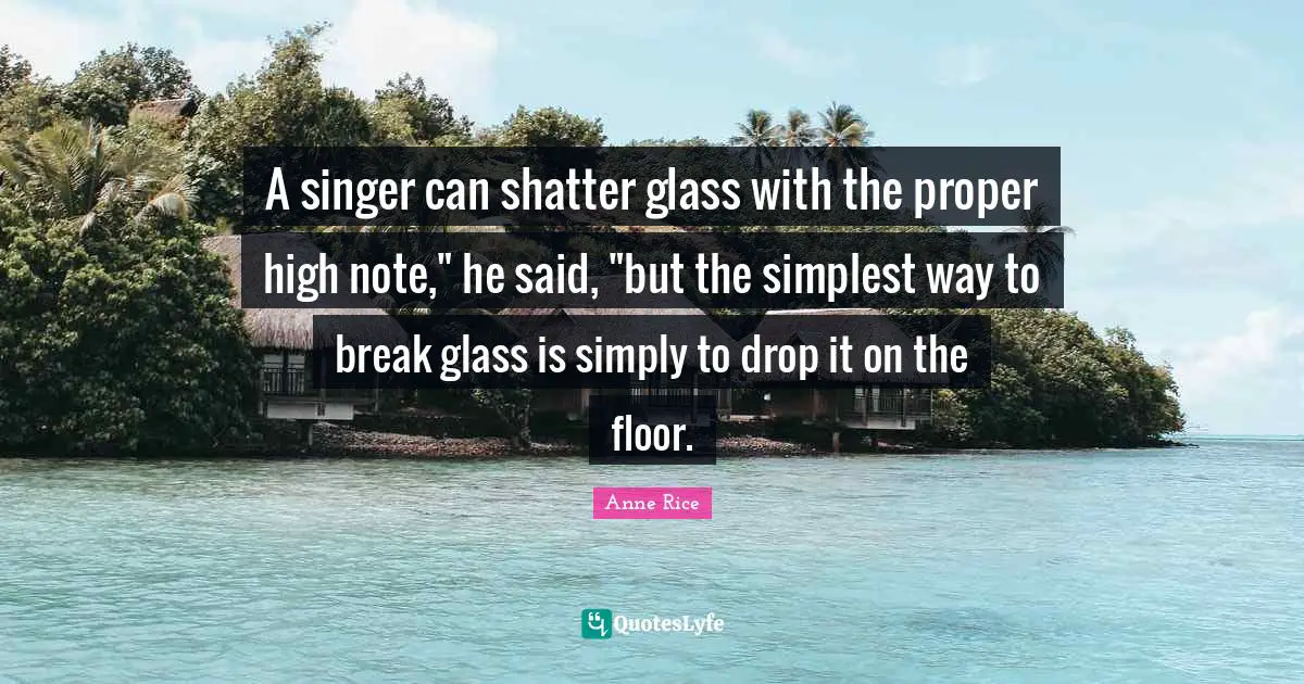 A singer can shatter glass with the proper high note," he said, "but the simplest way to break glass is simply to drop it on the floor.
