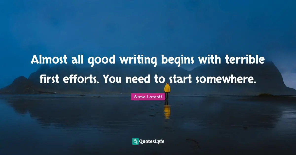 Almost all good writing begins with terrible first efforts. You need to start somewhere.