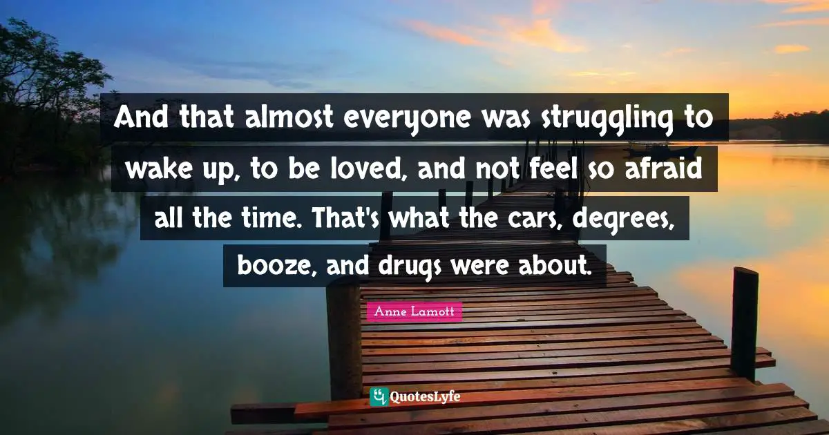 Booze Quotes: "And that almost everyone was struggling to wake up, to be loved, and not feel so afraid all the time. That's what the cars, degrees, booze, and drugs were about."