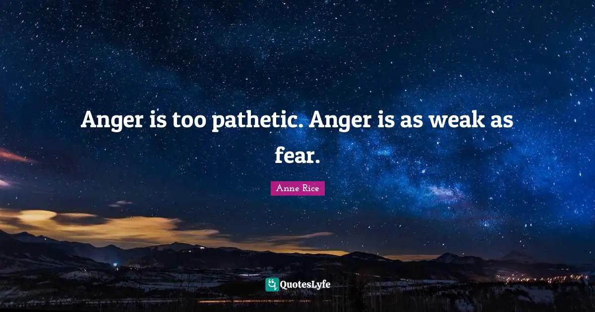 Anger is too pathetic. Anger is as weak as fear.
