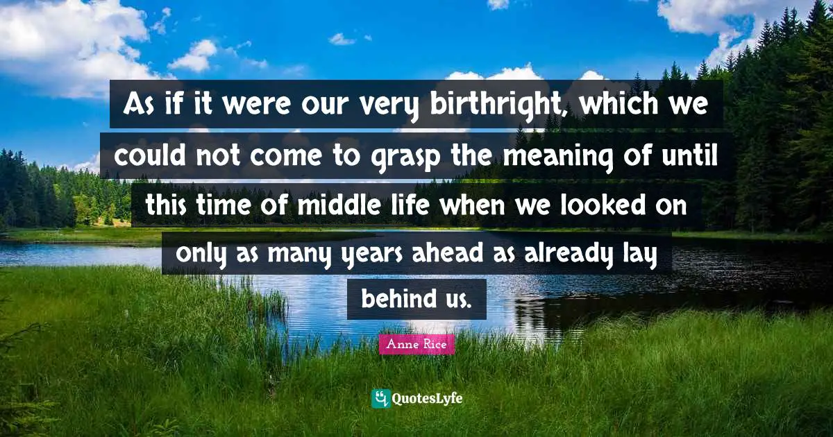 As if it were our very birthright, which we could not come to grasp the meaning of until this time of middle life when we looked on only as many years ahead as already lay behind us.
