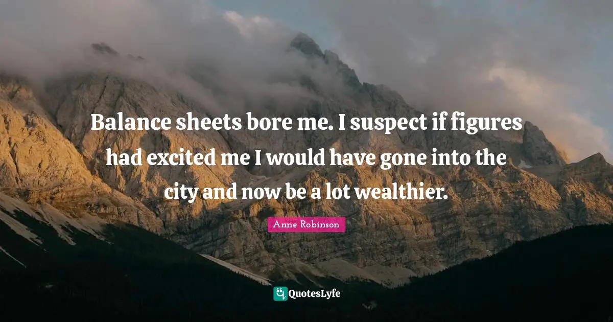 Balance sheets bore me. I suspect if figures had excited me I would have gone into the city and now be a lot wealthier.
