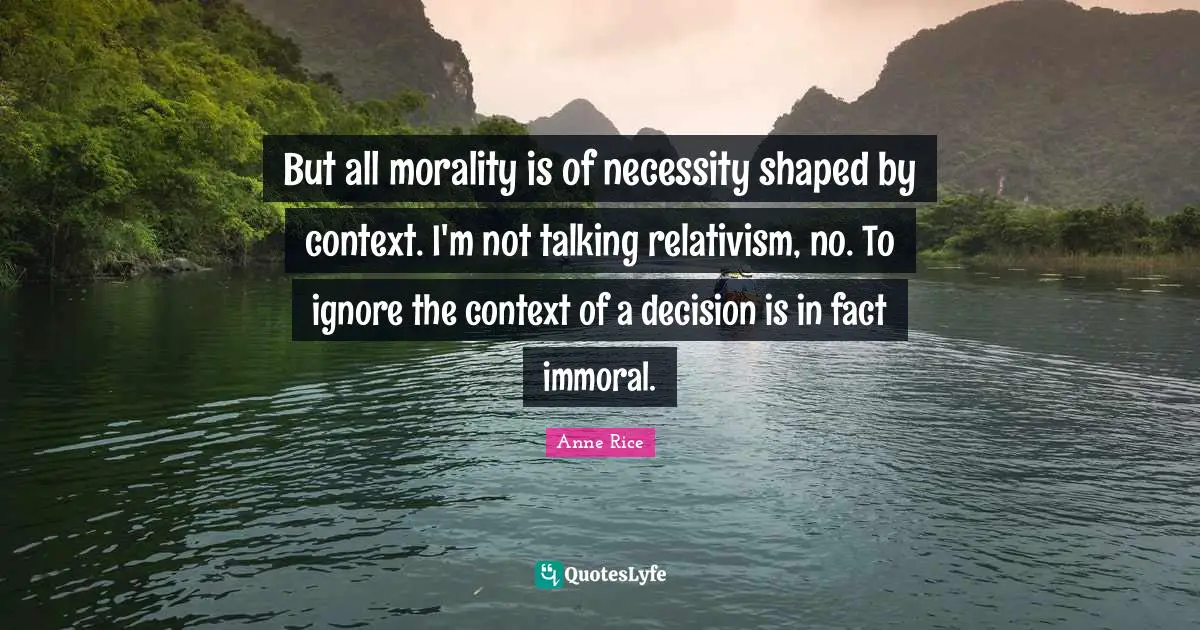But all morality is of necessity shaped by context. I'm not talking relativism, no. To ignore the context of a decision is in fact immoral.