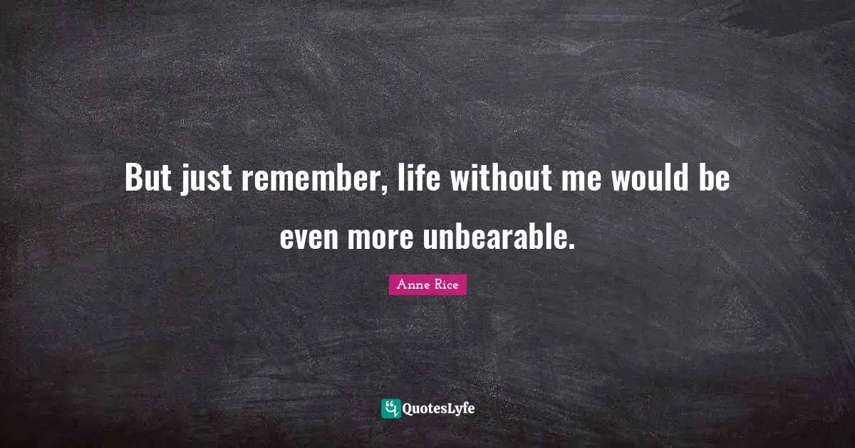 But just remember, life without me would be even more unbearable.