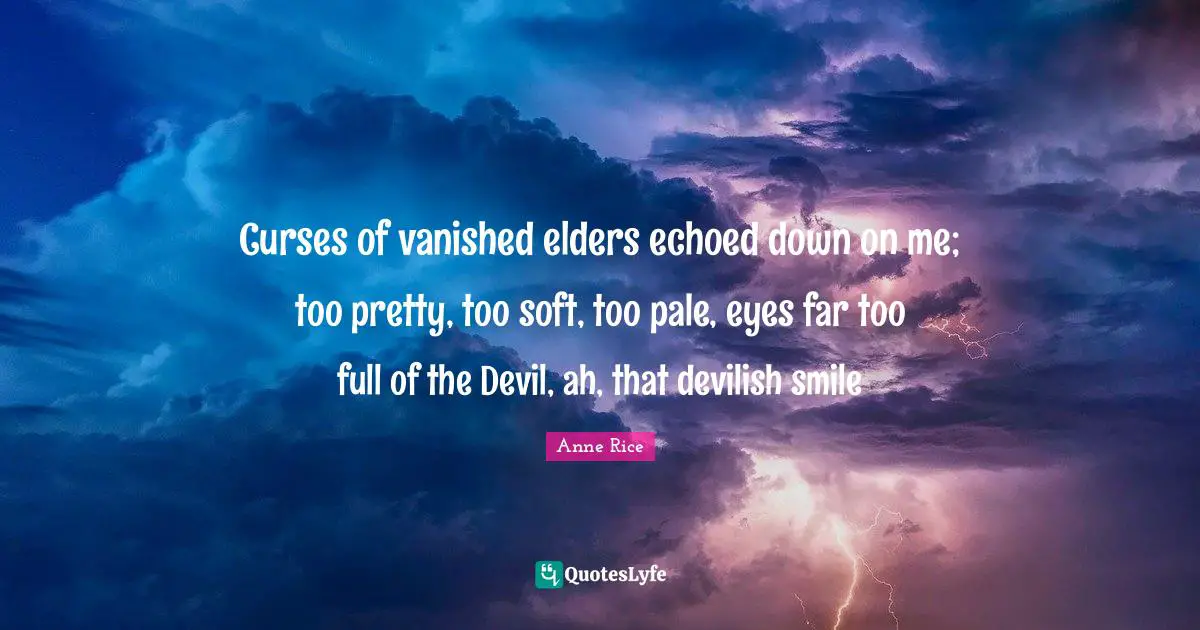 Curses of vanished elders echoed down on me; too pretty, too soft, too pale, eyes far too full of the Devil, ah, that devilish smile