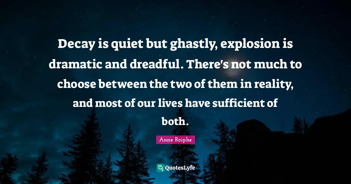 Decay is quiet but ghastly, explosion is dramatic and dreadful. There's not much to choose between the two of them in reality, and most of our lives have sufficient of both.