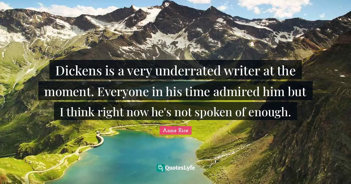 Dickens is a very underrated writer at the moment. Everyone in his time admired him but I think right now he's not spoken of enough.