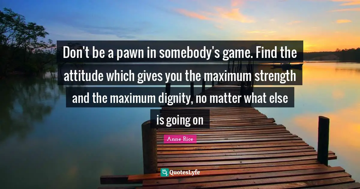 Don't be a pawn in somebody's game. Find the attitude which gives you the maximum strength and the maximum dignity, no matter what else is going on