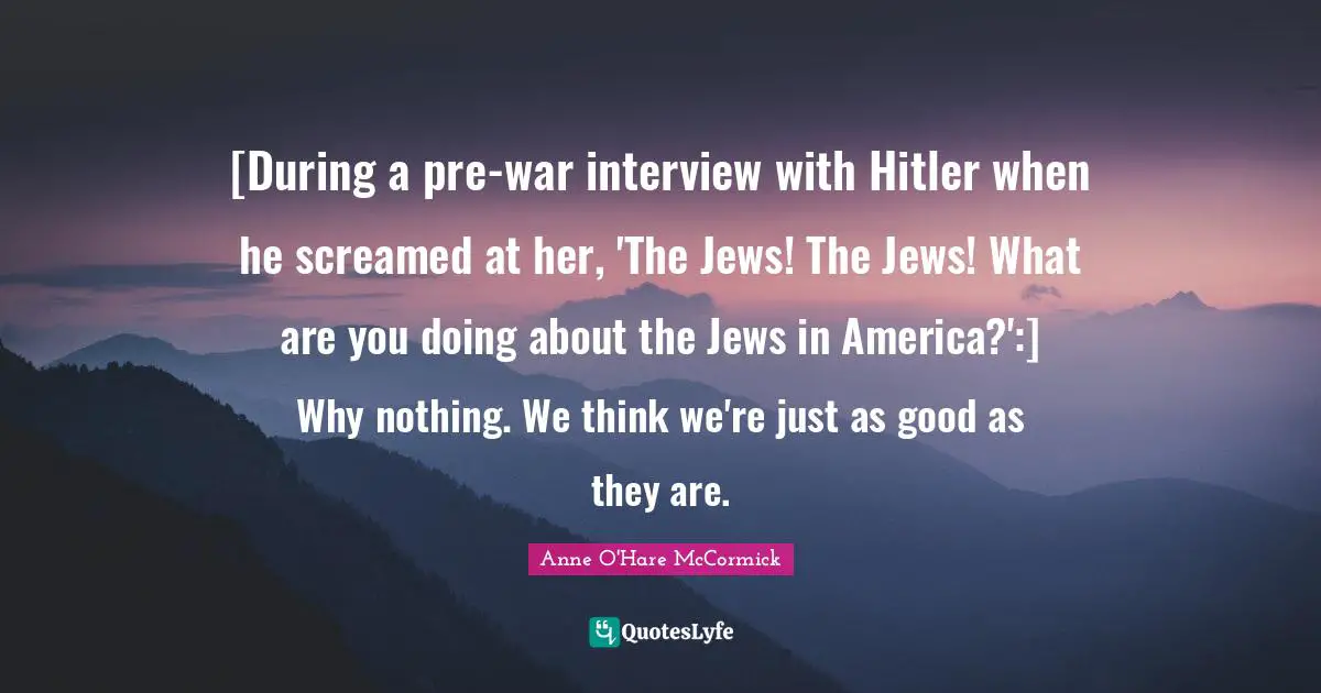 [During a pre-war interview with Hitler when he screamed at her, 'The Jews! The Jews! What are you doing about the Jews in America?':] Why nothing. We think we're just as good as they are.