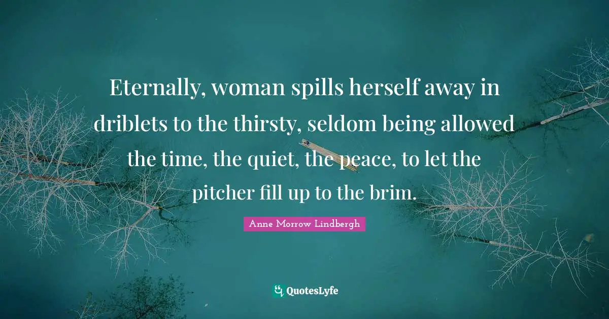 Eternally, woman spills herself away in driblets to the thirsty, seldom being allowed the time, the quiet, the peace, to let the pitcher fill up to the brim.